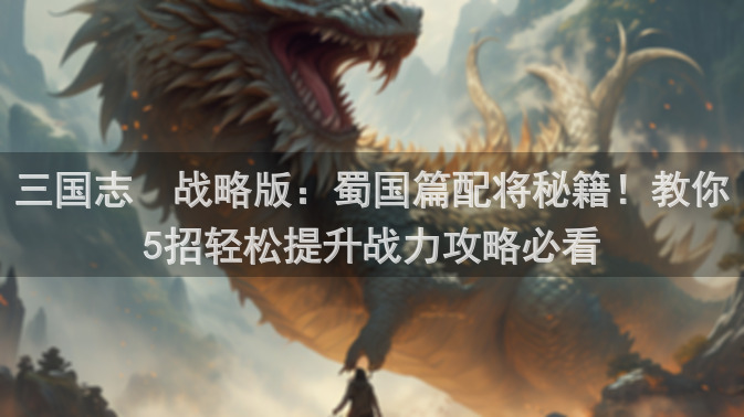 三国志・战略版：蜀国篇配将秘籍！教你5招轻松提升战力攻略必看