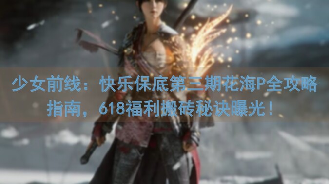 少女前线：快乐保底第三期花海P全攻略指南，618福利搬砖秘诀曝光！