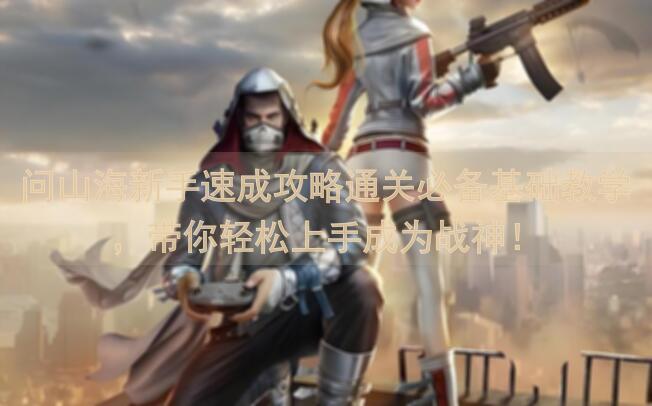 问山海新手速成攻略通关必备基础教学，带你轻松上手成为战神！