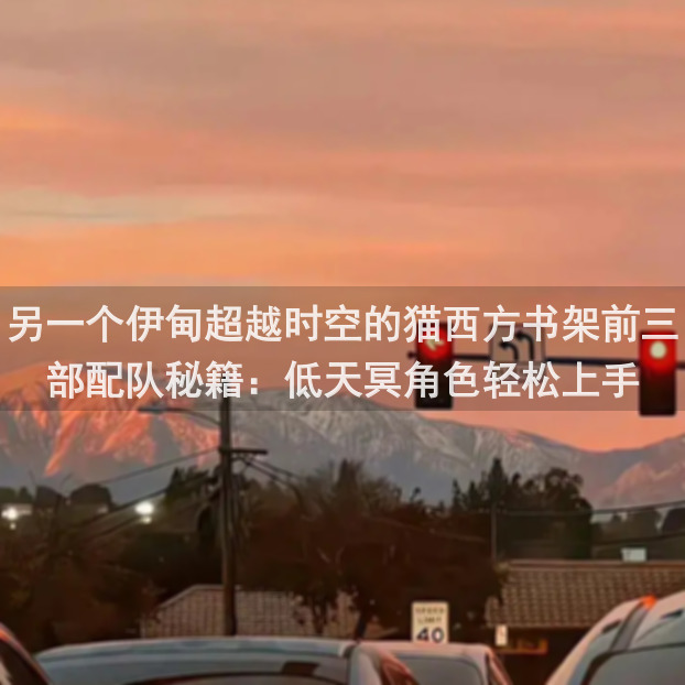 另一个伊甸超越时空的猫西方书架前三部配队秘籍：低天冥角色轻松上手