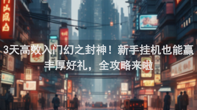 3天高效入门幻之封神！新手挂机也能赢丰厚好礼，全攻略来啦