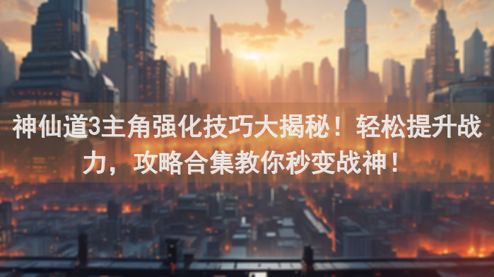神仙道3主角强化技巧大揭秘！轻松提升战力，攻略合集教你秒变战神！
